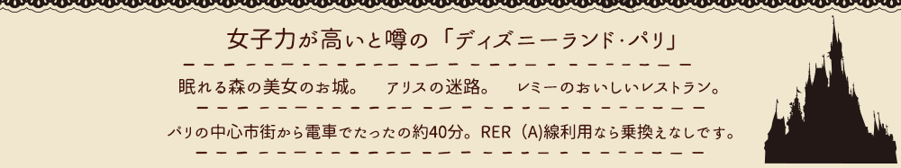 女子力が高いと噂の「ディズニーランド・パリ」。眠れる森の美女のお城、アリスの迷路、レミーのおいしいレストラン。 パリの中心市街から電車でたったの約40分。RER(A)線利用なら乗換えなしです。